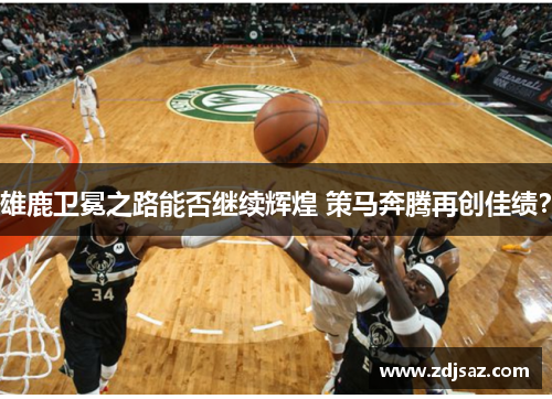 雄鹿卫冕之路能否继续辉煌 策马奔腾再创佳绩？