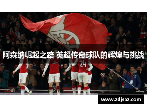 阿森纳崛起之路 英超传奇球队的辉煌与挑战